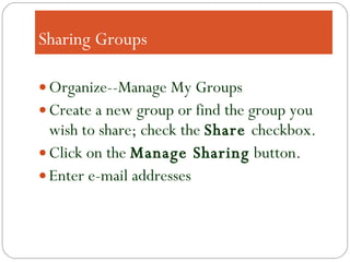 Sharing Groups Organize--Manage My Groups Create a new group or find the group you wish to share; check the  Share  checkbox. Click on the  Manage Sharing  button. Enter e-mail addresses 