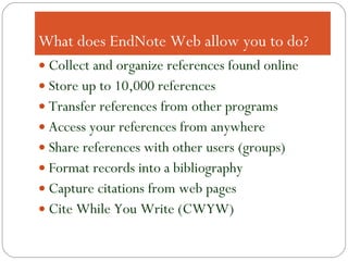 What does EndNote Web allow you to do? Collect and organize references found online Store up to 10,000 references Transfer references from other programs Access your references from anywhere Share references with other users (groups) Format records into a bibliography Capture citations from web pages Cite While You Write (CWYW) 