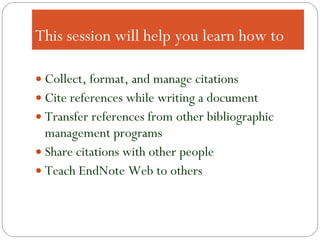 This session will help you learn how to Collect, format, and manage citations Cite references while writing a document Transfer references from other bibliographic management programs Share citations with other people Teach EndNote Web to others 