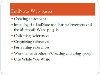 EndNote Web basics Creating an account Installing the EndNote tool bar for browsers and the Microsoft Word plug-in Collecting References Organizing references Formatting references Working with others /Creating and using groups Cite While You Write 
