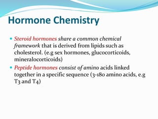 Hormone Chemistry
 Steroid hormones share a common chemical
framework that is derived from lipids such as
cholesterol. (e.g sex hormones, glucocorticoids,
mineralocorticoids)
 Peptide hormones consist of amino acids linked
together in a specific sequence (3-180 amino acids, e.g
T3 and T4)
 