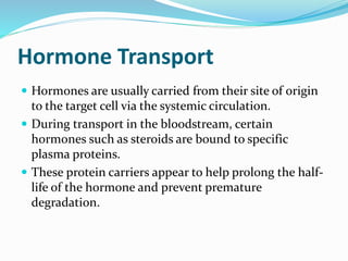 Hormone Transport
 Hormones are usually carried from their site of origin
to the target cell via the systemic circulation.
 During transport in the bloodstream, certain
hormones such as steroids are bound to specific
plasma proteins.
 These protein carriers appear to help prolong the half-
life of the hormone and prevent premature
degradation.
 