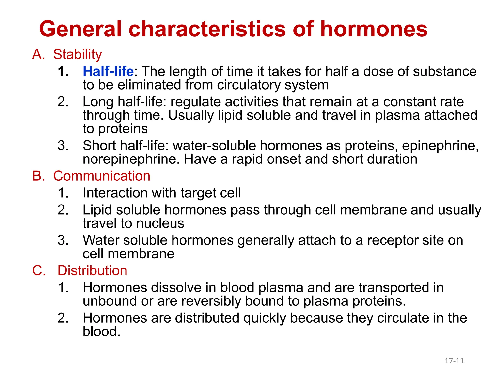 A. Stability
1. Half-life: The length of time it takes for half a dose of substance
to be eliminated from circulatory system
2. Long half-life: regulate activities that remain at a constant rate
through time. Usually lipid soluble and travel in plasma attached
to proteins
3. Short half-life: water-soluble hormones as proteins, epinephrine,
norepinephrine. Have a rapid onset and short duration
B. Communication
1. Interaction with target cell
2. Lipid soluble hormones pass through cell membrane and usually
travel to nucleus
3. Water soluble hormones generally attach to a receptor site on
cell membrane
C. Distribution
1. Hormones dissolve in blood plasma and are transported in
unbound or are reversibly bound to plasma proteins.
2. Hormones are distributed quickly because they circulate in the
blood.
General characteristics of hormones
17-11
 