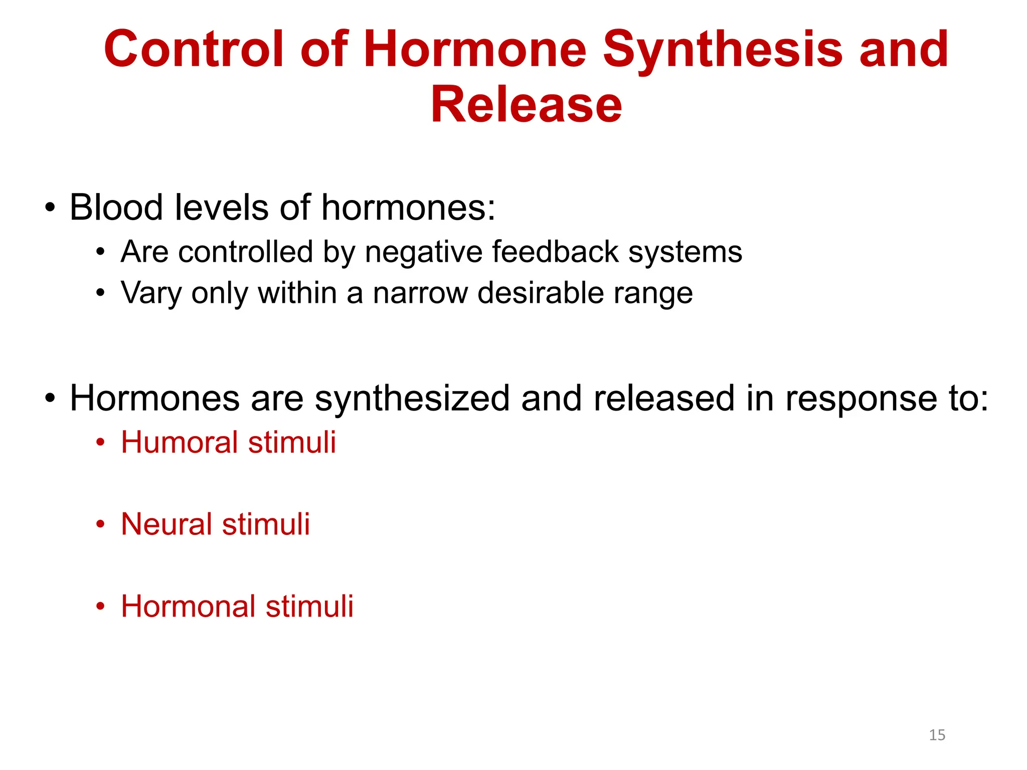 Control of Hormone Synthesis and
Release
• Blood levels of hormones:
• Are controlled by negative feedback systems
• Vary only within a narrow desirable range
• Hormones are synthesized and released in response to:
• Humoral stimuli
• Neural stimuli
• Hormonal stimuli
15
 