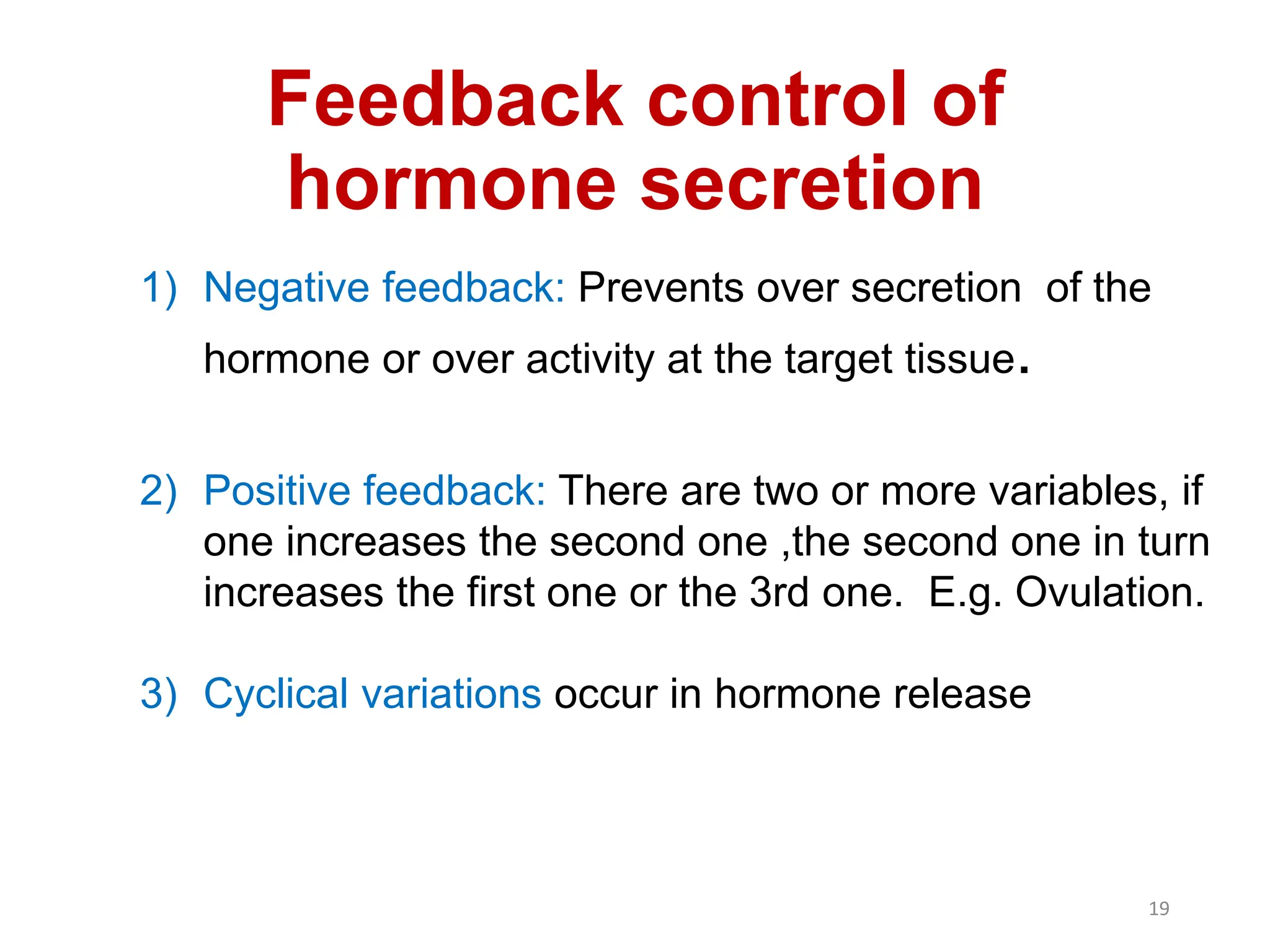 Feedback control of
hormone secretion
1) Negative feedback: Prevents over secretion of the
hormone or over activity at the target tissue.
2) Positive feedback: There are two or more variables, if
one increases the second one ,the second one in turn
increases the first one or the 3rd one. E.g. Ovulation.
3) Cyclical variations occur in hormone release
19
 