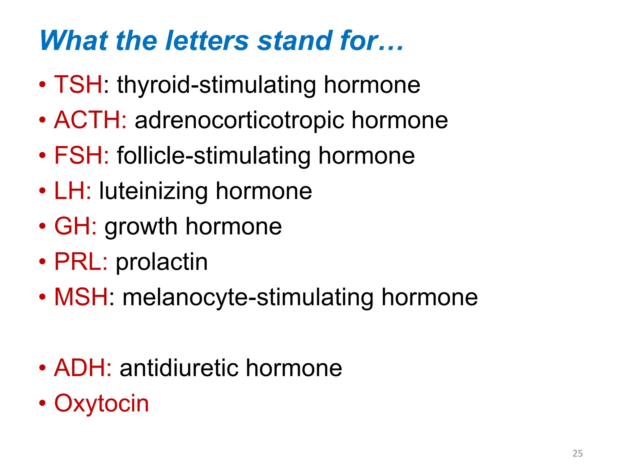 What the letters stand for…
• TSH: thyroid-stimulating hormone
• ACTH: adrenocorticotropic hormone
• FSH: follicle-stimulating hormone
• LH: luteinizing hormone
• GH: growth hormone
• PRL: prolactin
• MSH: melanocyte-stimulating hormone
• ADH: antidiuretic hormone
• Oxytocin
25
 
