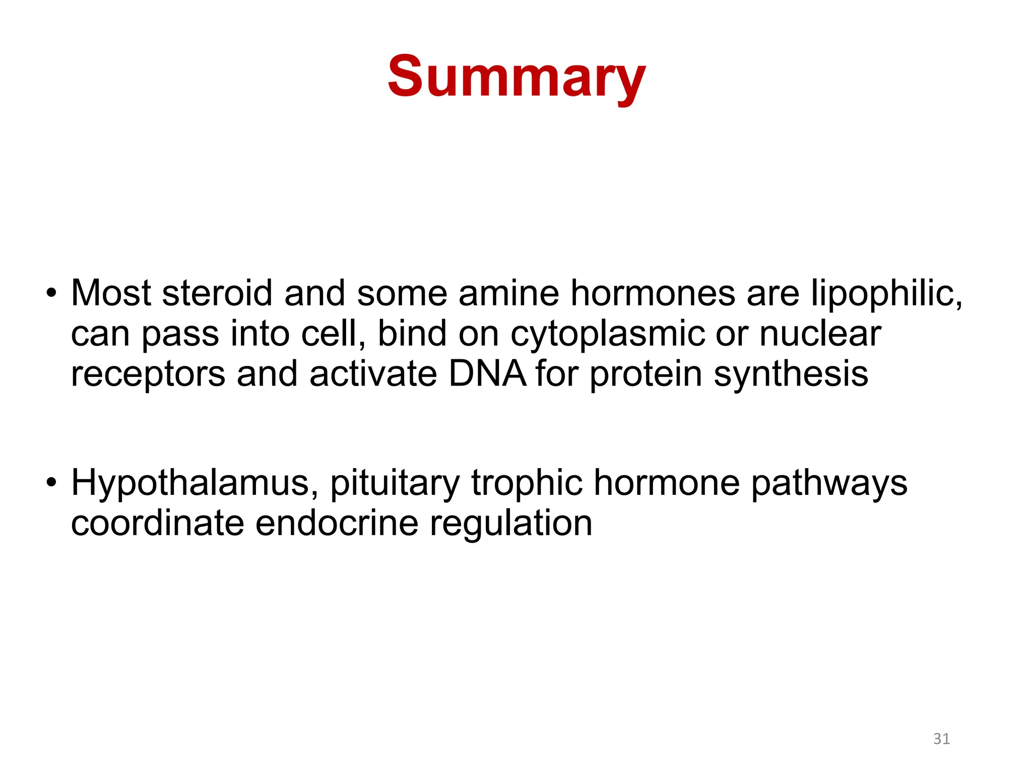• Most steroid and some amine hormones are lipophilic,
can pass into cell, bind on cytoplasmic or nuclear
receptors and activate DNA for protein synthesis
• Hypothalamus, pituitary trophic hormone pathways
coordinate endocrine regulation
Summary
31
 