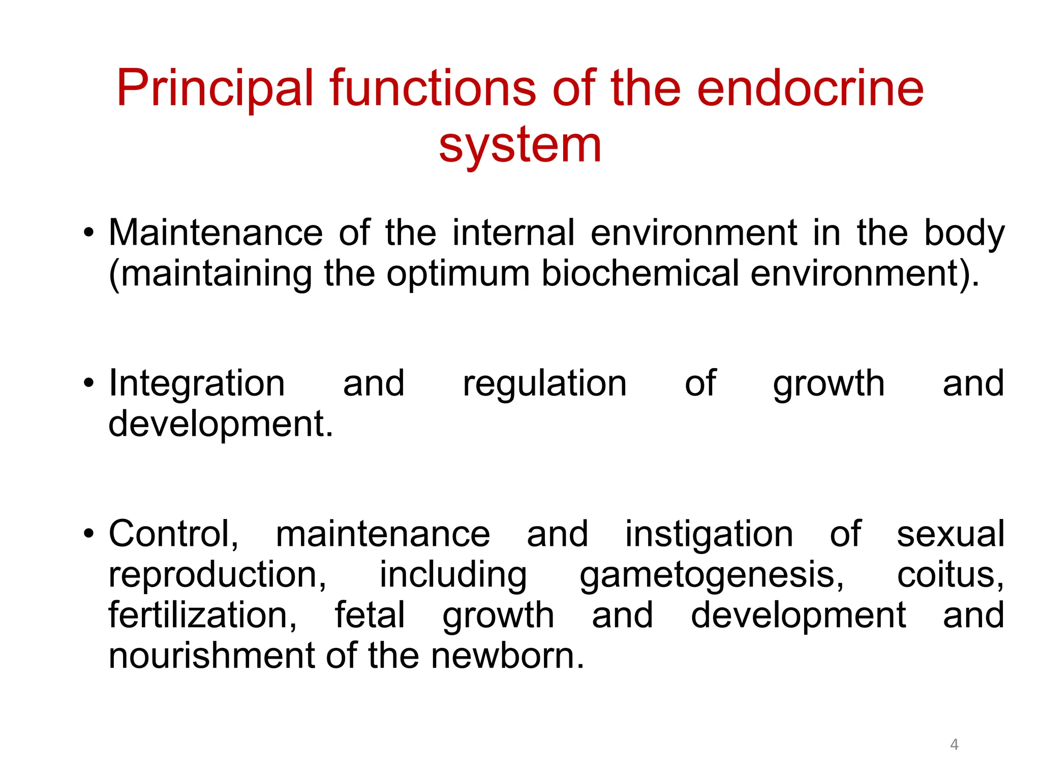 Principal functions of the endocrine
system
• Maintenance of the internal environment in the body
(maintaining the optimum biochemical environment).
• Integration and regulation of growth and
development.
• Control, maintenance and instigation of sexual
reproduction, including gametogenesis, coitus,
fertilization, fetal growth and development and
nourishment of the newborn.
4
 