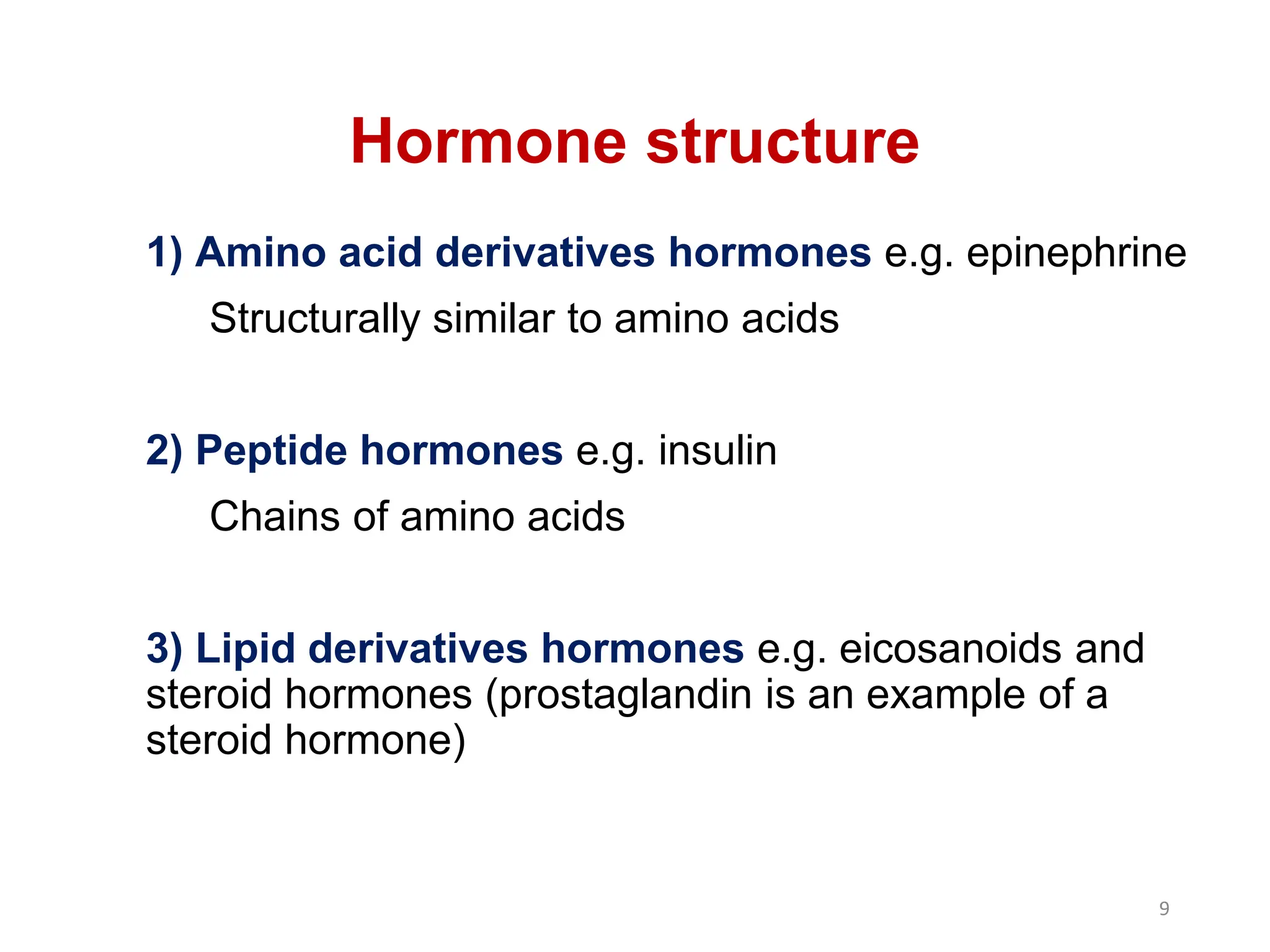 Hormone structure
1) Amino acid derivatives hormones e.g. epinephrine
Structurally similar to amino acids
2) Peptide hormones e.g. insulin
Chains of amino acids
3) Lipid derivatives hormones e.g. eicosanoids and
steroid hormones (prostaglandin is an example of a
steroid hormone)
9
 