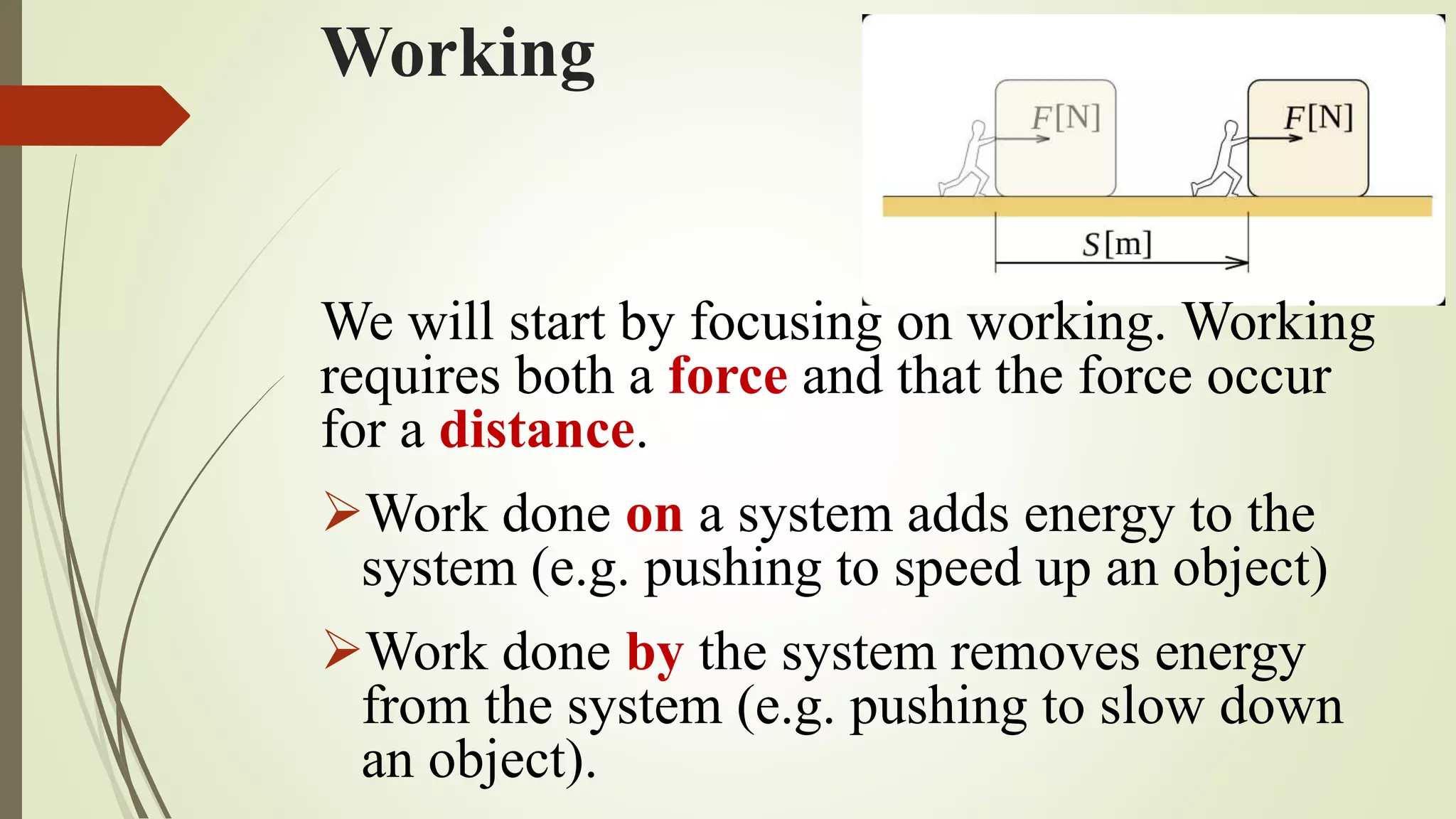 Working
We will start by focusing on working. Working
requires both a force and that the force occur
for a distance.
Work done on a system adds energy to the
system (e.g. pushing to speed up an object)
Work done by the system removes energy
from the system (e.g. pushing to slow down
an object).
 