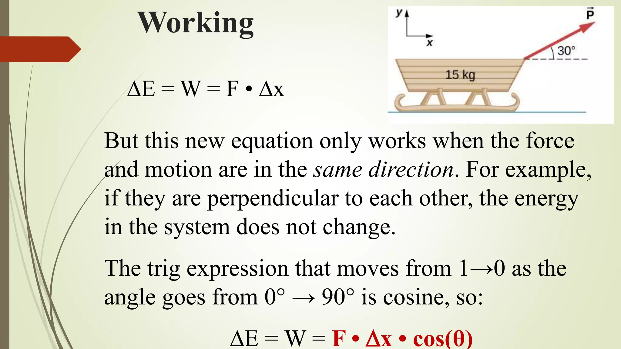 Working
But this new equation only works when the force
and motion are in the same direction. For example,
if they are perpendicular to each other, the energy
in the system does not change.
The trig expression that moves from 1→0 as the
angle goes from 0° → 90° is cosine, so:
E = W = F • x • cos(θ)
E = W = F • x
 