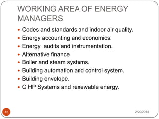 WORKING AREA OF ENERGY
MANAGERS
 Codes and standards and indoor air quality.
 Energy accounting and economics.
 Energy audits and instrumentation.
 Alternative finance
 Boiler and steam systems.

 Building automation and control system.
 Building envelope.
 C HP Systems and renewable energy.

12

2/20/2014

 