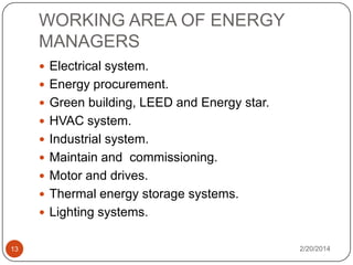 WORKING AREA OF ENERGY
MANAGERS
 Electrical system.
 Energy procurement.
 Green building, LEED and Energy star.
 HVAC system.
 Industrial system.

 Maintain and commissioning.
 Motor and drives.
 Thermal energy storage systems.
 Lighting systems.

13

2/20/2014

 