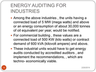 ENERGY AUDITING FOR
INDUSTRIES
 Among the above industries , the units having a

connected load of 5 MW (mega watts) and above
or an energy consumption of about 30,000 tonnes
of oil equivalent per year, would be notified.
 For commercial building , these values are a
connected load of 500 KW (kilo watts) or contract
demand of 600 kVA (kilovolt ampere) and above.
 These industrial units would have to get energy
audits conducted by accredited auditors , and
implement the recommendations, , which are
techno- economically viable.
15

2/20/2014

 