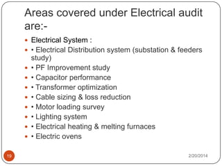 Areas covered under Electrical audit
are: Electrical System :
 • Electrical Distribution system (substation & feeders









19

study)
• PF Improvement study
• Capacitor performance
• Transformer optimization
• Cable sizing & loss reduction
• Motor loading survey
• Lighting system
• Electrical heating & melting furnaces
• Electric ovens
2/20/2014

 