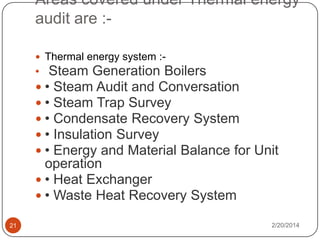 Areas covered under Thermal energy
audit are : Thermal energy system :-

• Steam Generation Boilers
 • Steam Audit and Conversation
 • Steam Trap Survey
 • Condensate Recovery System
 • Insulation Survey
 • Energy and Material Balance for Unit

operation
 • Heat Exchanger
 • Waste Heat Recovery System
21

2/20/2014

 