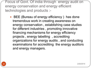 Focus of Govt. Of india through energy audit on
energy conservation and energy efficient
technologies and products : BEE (Bureau of energy efficiency ) has done

tremendous work in creating awareness on
energy conservation , establishing case studies
for different industries , promoting innovative
financing mechanisms for energy efficiency
projects , energy labelling , accrediting
organizations for energy audits , and conducting
examinations for accrediting the energy auditors
and energy managers.

22

2/20/2014

 