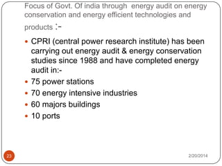 Focus of Govt. Of india through energy audit on energy
conservation and energy efficient technologies and
products : CPRI (central power research institute) has been






23

carrying out energy audit & energy conservation
studies since 1988 and have completed energy
audit in:75 power stations
70 energy intensive industries
60 majors buildings
10 ports

2/20/2014

 