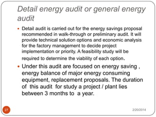 Detail energy audit or general energy
audit
 Detail audit is carried out for the energy savings proposal

recommended in walk-through or preliminary audit. It will
provide technical solution options and economic analysis
for the factory management to decide project
implementation or priority. A feasibility study will be
required to determine the viability of each option.

 Under this audit are focused on energy saving ,

energy balance of major energy consuming
equipment, replacement proposals. The duration
of this audit for study a project / plant lies
between 3 months to a year.
27

2/20/2014

 