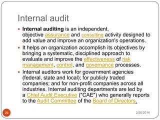 Internal audit
 Internal auditing is an independent,

objective assurance and consulting activity designed to
add value and improve an organization's operations.
 It helps an organization accomplish its objectives by
bringing a systematic, disciplined approach to
evaluate and improve the effectiveness of risk
management, control, and governance processes.
 Internal auditors work for government agencies
(federal, state and local); for publicly traded
companies; and for non-profit companies across all
industries. Internal auditing departments are led by
a Chief Audit Executive ("CAE") who generally reports
to the Audit Committee of the Board of Directors.
29

2/20/2014

 