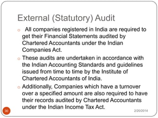 External (Statutory) Audit
o All companies registered in India are required to

30

get their Financial Statements audited by
Chartered Accountants under the Indian
Companies Act.
o These audits are undertaken in accordance with
the Indian Accounting Standards and guidelines
issued from time to time by the Institute of
Chartered Accountants of India.
o Additionally, Companies which have a turnover
over a specified amount are also required to have
their records audited by Chartered Accountants
under the Indian Income Tax Act.

2/20/2014

 
