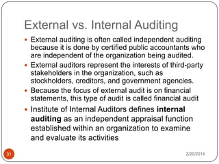 External vs. Internal Auditing
 External auditing is often called independent auditing

because it is done by certified public accountants who
are independent of the organization being audited.
 External auditors represent the interests of third-party
stakeholders in the organization, such as
stockholders, creditors, and government agencies.
 Because the focus of external audit is on financial
statements, this type of audit is called financial audit
 Institute of Internal Auditors defines internal

auditing as an independent appraisal function
established within an organization to examine
and evaluate its activities
31

2/20/2014

 