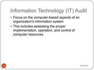Information Technology (IT) Audit
 Focus on the computer-based aspects of an

organization’s information system
 This includes assessing the proper
implementation, operation, and control of
computer resources

33

2/20/2014

 