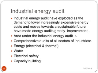 Industrial energy audit
 Industrial energy audit have exploded as the







35

demand to lower increasingly expensive energy
costs and moves towards a sustainable future
have made energy audits greatly improvement .
Area under the industrial energy audit :Comprehensive audits of all sectors of industries:Energy (electrical & thermal)
Water
Electrical safety
Capacity building
2/20/2014

 