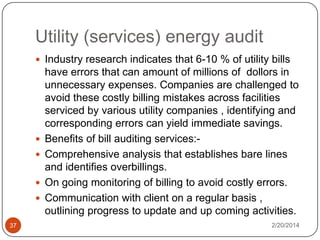 Utility (services) energy audit
 Industry research indicates that 6-10 % of utility bills






37

have errors that can amount of millions of dollors in
unnecessary expenses. Companies are challenged to
avoid these costly billing mistakes across facilities
serviced by various utility companies , identifying and
corresponding errors can yield immediate savings.
Benefits of bill auditing services:Comprehensive analysis that establishes bare lines
and identifies overbillings.
On going monitoring of billing to avoid costly errors.
Communication with client on a regular basis ,
outlining progress to update and up coming activities.
2/20/2014

 