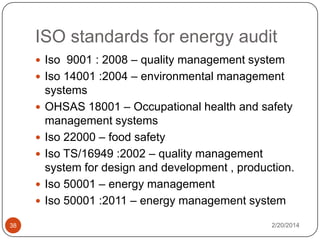 ISO standards for energy audit
 Iso 9001 : 2008 – quality management system
 Iso 14001 :2004 – environmental management





38

systems
OHSAS 18001 – Occupational health and safety
management systems
Iso 22000 – food safety
Iso TS/16949 :2002 – quality management
system for design and development , production.
Iso 50001 – energy management
Iso 50001 :2011 – energy management system
2/20/2014

 