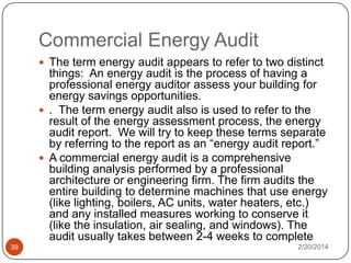 Commercial Energy Audit
 The term energy audit appears to refer to two distinct

things: An energy audit is the process of having a
professional energy auditor assess your building for
energy savings opportunities.
 . The term energy audit also is used to refer to the
result of the energy assessment process, the energy
audit report. We will try to keep these terms separate
by referring to the report as an “energy audit report.”
 A commercial energy audit is a comprehensive
building analysis performed by a professional
architecture or engineering firm. The firm audits the
entire building to determine machines that use energy
(like lighting, boilers, AC units, water heaters, etc.)
and any installed measures working to conserve it
(like the insulation, air sealing, and windows). The
audit usually takes between 2-4 weeks to complete
39

2/20/2014

 