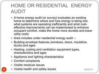 HOME OR RESIDENTIAL ENERGY
AUDIT
 A home energy audit (or survey) evaluates an existing








40



home to determine where and how energy is being lost,
what systems are operating inefficiently and what costeffective improvements can be implemented to enhance
occupant comfort, make the home more durable and lower
utility costs
Area includes under residential energy audit :Building envelope features (windows, doors, insulation,
ducts) and ages
Heating, cooling and ventilation equipment types,
characteristics and ages
Appliance and lighting characteristics
Comfort complaints
Visible moisture issues
Visible health and safety issues
2/20/2014

 