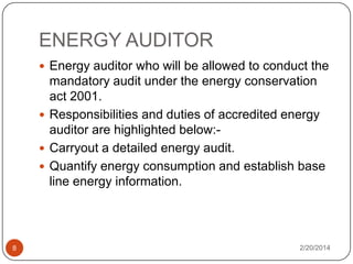 ENERGY AUDITOR
 Energy auditor who will be allowed to conduct the

mandatory audit under the energy conservation
act 2001.
 Responsibilities and duties of accredited energy
auditor are highlighted below: Carryout a detailed energy audit.
 Quantify energy consumption and establish base
line energy information.

8

2/20/2014

 