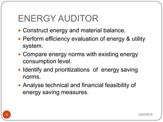 ENERGY AUDITOR
 Construct energy and material balance.
 Perform efficiency evaluation of energy & utility

system.
 Compare energy norms with existing energy
consumption level.
 Identify and prioritizations of energy saving
norms.
 Analyse technical and financial feasibility of
energy saving measures.

9

2/20/2014

 