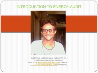 INTRODUCTION TO ENERGY AUDIT

ELECTRICAL ENGINEER VIKAS KUMAR PATHAK
CONTACT NO:- 09467871809, 0889617157
EMAIL ID :- KUMARVIKASM786@GMAIL.COM (OFFICIAL) ,
VVVJOHNTIGER@GMAIL.COM ( FACEBOOK)

 
