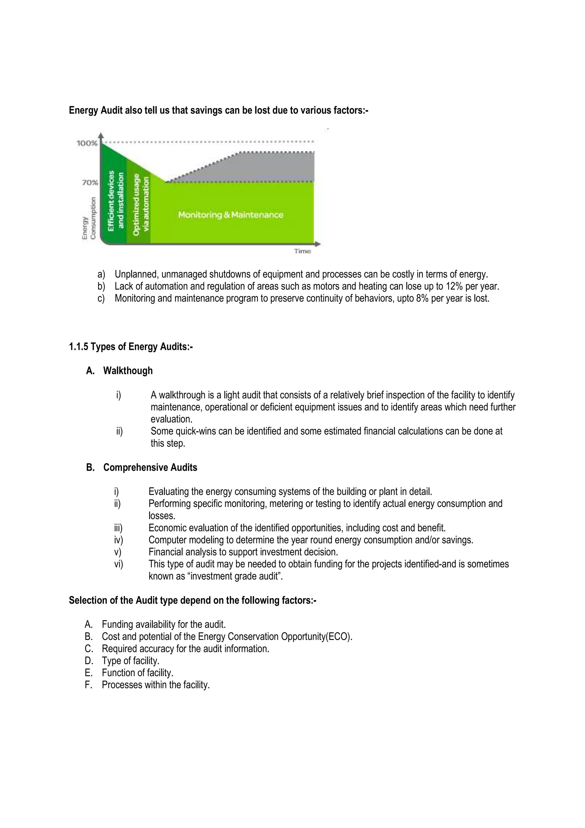 Energy Audit also tell us that savings can be lost due to various factors:-
a) Unplanned, unmanaged shutdowns of equipment and processes can be costly in terms of energy.
b) Lack of automation and regulation of areas such as motors and heating can lose up to 12% per year.
c) Monitoring and maintenance program to preserve continuity of behaviors, upto 8% per year is lost.
1.1.5 Types of Energy Audits:-
A. Walkthough
i) A walkthrough is a light audit that consists of a relatively brief inspection of the facility to identify
maintenance, operational or deficient equipment issues and to identify areas which need further
evaluation.
ii) Some quick-wins can be identified and some estimated financial calculations can be done at
this step.
B. Comprehensive Audits
i) Evaluating the energy consuming systems of the building or plant in detail.
ii) Performing specific monitoring, metering or testing to identify actual energy consumption and
losses.
iii) Economic evaluation of the identified opportunities, including cost and benefit.
iv) Computer modeling to determine the year round energy consumption and/or savings.
v) Financial analysis to support investment decision.
vi) This type of audit may be needed to obtain funding for the projects identified-and is sometimes
known as “investment grade audit”.
Selection of the Audit type depend on the following factors:-
A. Funding availability for the audit.
B. Cost and potential of the Energy Conservation Opportunity(ECO).
C. Required accuracy for the audit information.
D. Type of facility.
E. Function of facility.
F. Processes within the facility.
 