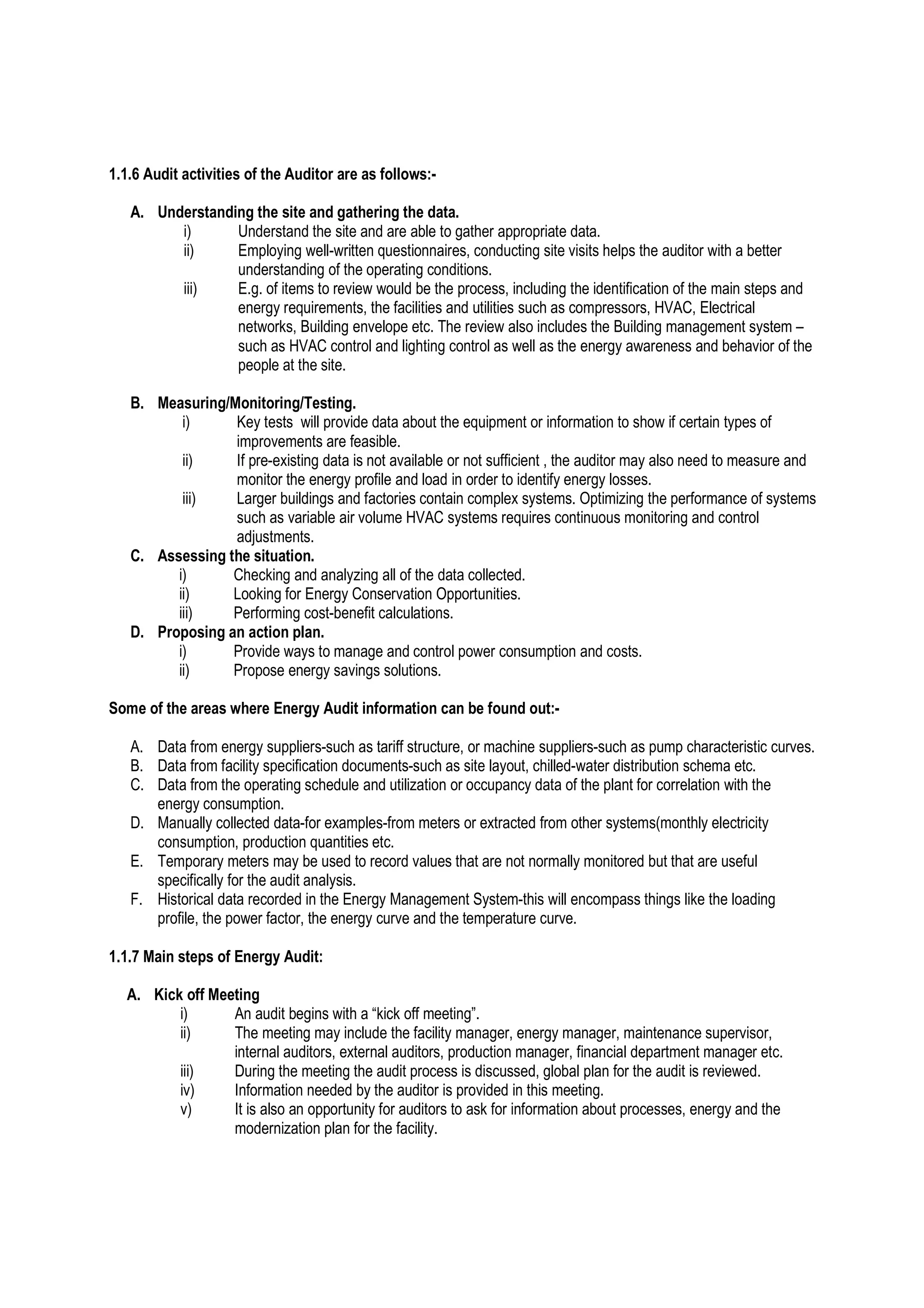 1.1.6 Audit activities of the Auditor are as follows:-
A. Understanding the site and gathering the data.
i) Understand the site and are able to gather appropriate data.
ii) Employing well-written questionnaires, conducting site visits helps the auditor with a better
understanding of the operating conditions.
iii) E.g. of items to review would be the process, including the identification of the main steps and
energy requirements, the facilities and utilities such as compressors, HVAC, Electrical
networks, Building envelope etc. The review also includes the Building management system –
such as HVAC control and lighting control as well as the energy awareness and behavior of the
people at the site.
B. Measuring/Monitoring/Testing.
i) Key tests will provide data about the equipment or information to show if certain types of
improvements are feasible.
ii) If pre-existing data is not available or not sufficient , the auditor may also need to measure and
monitor the energy profile and load in order to identify energy losses.
iii) Larger buildings and factories contain complex systems. Optimizing the performance of systems
such as variable air volume HVAC systems requires continuous monitoring and control
adjustments.
C. Assessing the situation.
i) Checking and analyzing all of the data collected.
ii) Looking for Energy Conservation Opportunities.
iii) Performing cost-benefit calculations.
D. Proposing an action plan.
i) Provide ways to manage and control power consumption and costs.
ii) Propose energy savings solutions.
Some of the areas where Energy Audit information can be found out:-
A. Data from energy suppliers-such as tariff structure, or machine suppliers-such as pump characteristic curves.
B. Data from facility specification documents-such as site layout, chilled-water distribution schema etc.
C. Data from the operating schedule and utilization or occupancy data of the plant for correlation with the
energy consumption.
D. Manually collected data-for examples-from meters or extracted from other systems(monthly electricity
consumption, production quantities etc.
E. Temporary meters may be used to record values that are not normally monitored but that are useful
specifically for the audit analysis.
F. Historical data recorded in the Energy Management System-this will encompass things like the loading
profile, the power factor, the energy curve and the temperature curve.
1.1.7 Main steps of Energy Audit:
A. Kick off Meeting
i) An audit begins with a “kick off meeting”.
ii) The meeting may include the facility manager, energy manager, maintenance supervisor,
internal auditors, external auditors, production manager, financial department manager etc.
iii) During the meeting the audit process is discussed, global plan for the audit is reviewed.
iv) Information needed by the auditor is provided in this meeting.
v) It is also an opportunity for auditors to ask for information about processes, energy and the
modernization plan for the facility.
 