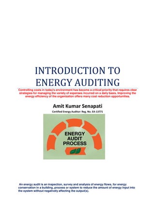 INTRODUCTION TO
ENERGY AUDITINGControlling costs in today's environment has become a critical priority that requires clear
strategies for managing the variety of expenses incurred on a daily basis. Improving the
energy efficiency of the organization offers many cost reduction opportunities.
Amit Kumar Senapati
Certified Energy Auditor: Reg. No. EA-13771
An energy audit is an inspection, survey and analysis of energy flows, for energy
conservation in a building, process or system to reduce the amount of energy input into
the system without negatively affecting the output(s).
 