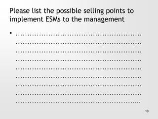 Please list the possible selling points to
implement ESMs to the management
• ………………………………………………
………………………………………………
………………………………………………
………………………………………………
………………………………………………
………………………………………………
………………………………………………
………………………………………………
……………………………………………...
10
 