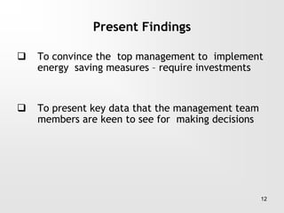 Present Findings
 To convince the top management to implement
energy saving measures – require investments
 To present key data that the management team
members are keen to see for making decisions
12
 