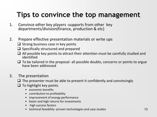 Tips to convince the top management
1. Convince other key players -supports from other key
departments/division(finance, production & etc)
2. Prepare effective presentation materials or write ups
 Strong business case in key points
 Specifically structured and prepared
 All possible key points to attract their attention must be carefully studied and
identified
 To be tailored in the proposal- all possible doubts, concerns or points to argue
have been addressed
3. The presentation
 The presenter must be able to present it confidently and convincingly
 To highlight key points
• economic benefits
• contribution to profitability
• improvement of energy performance
• faster and high returns for investments
• high success factors
• technical feasibility -proven technologies and case studies 13
 
