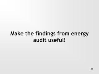 17
Make the findings from energy
audit useful!
 