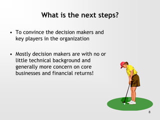 What is the next steps?
• To convince the decision makers and
key players in the organization
• Mostly decision makers are with no or
little technical background and
generally more concern on core
businesses and financial returns!
8
 
