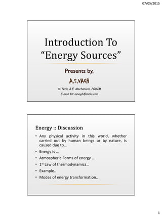 07/05/2015
1
Presents by,
A.S.VAGH
M.Tech, B.E. Mechanical, PGDIM
E-mail Id: asvagh@india.com
Introduction To
“Energy Sources”
Energy :: Discussion
• Any physical activity in this world, whether
carried out by human beings or by nature, is
caused due to…
• Energy is …
• Atmospheric Forms of energy …
• 1st Law of thermodynamics…
• Example..
• Modes of energy transformation..
 