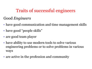 Good Engineers
• have good communication and time management skills
• have good “people skills”
• are good team player
• have ability to use modern tools to solve various
engineering problems or to solve problems in various
ways
• are active in the profession and community
Traits of successful engineers
 