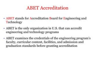 • ABET stands for Accreditation Board for Engineering and
Technology
• ABET is the only organization in U.S. that can accredit
engineering and technology programs
• ABET examines the credentials of the engineering program’s
faculty, curricular content, facilities, and admission and
graduation standards before granting accreditation
ABET Accreditation
 