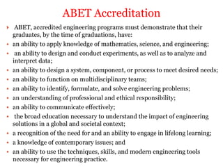  ABET, accredited engineering programs must demonstrate that their
graduates, by the time of graduations, have:
 an ability to apply knowledge of mathematics, science, and engineering;
 an ability to design and conduct experiments, as well as to analyze and
interpret data;
 an ability to design a system, component, or process to meet desired needs;
 an ability to function on multidisciplinary teams;
 an ability to identify, formulate, and solve engineering problems;
 an understanding of professional and ethical responsibility;
 an ability to communicate effectively;
 the broad education necessary to understand the impact of engineering
solutions in a global and societal context;
 a recognition of the need for and an ability to engage in lifelong learning;
 a knowledge of contemporary issues; and
 an ability to use the techniques, skills, and modern engineering tools
necessary for engineering practice.
ABET Accreditation
 