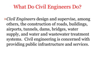 Civil Engineers design and supervise, among
others, the construction of roads, buildings,
airports, tunnels, dams, bridges, water
supply, and water and wastewater treatment
systems. Civil engineering is concerned with
providing public infrastructure and services.
What Do Civil Engineers Do?
 