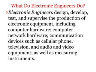 Electronic Engineers design, develop,
test, and supervise the production of
electronic equipment, including
computer hardware; computer
network hardware; communication
devices such as cellular phone,
television, and audio and video
equipment; as well as measuring
instruments.
What Do Electronic Engineers Do?
 