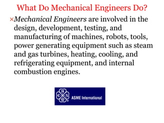 Mechanical Engineers are involved in the
design, development, testing, and
manufacturing of machines, robots, tools,
power generating equipment such as steam
and gas turbines, heating, cooling, and
refrigerating equipment, and internal
combustion engines.
What Do Mechanical Engineers Do?
 